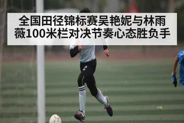 全国田径锦标赛吴艳妮与林雨薇100米栏对决节奏心态胜负手