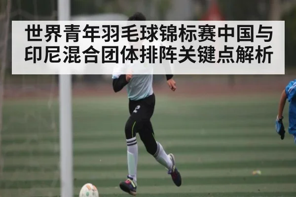 世界青年羽毛球锦标赛中国与印尼混合团体排阵关键点解析